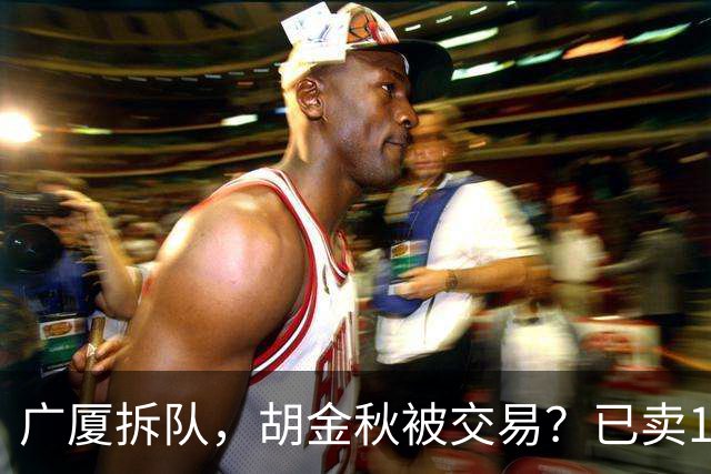 广厦拆队，胡金秋被交易？已卖1人，下家3选1，孙铭徽或也离队